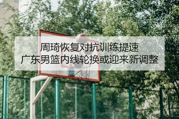 周琦恢复对抗训练提速 广东男篮内线轮换或迎来新调整
