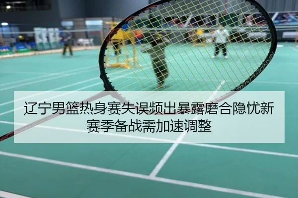 辽宁男篮热身赛失误频出暴露磨合隐忧新赛季备战需加速调整
