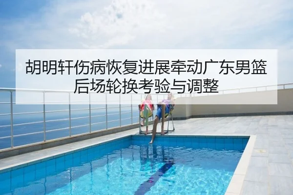 胡明轩伤病恢复进展牵动广东男篮后场轮换考验与调整