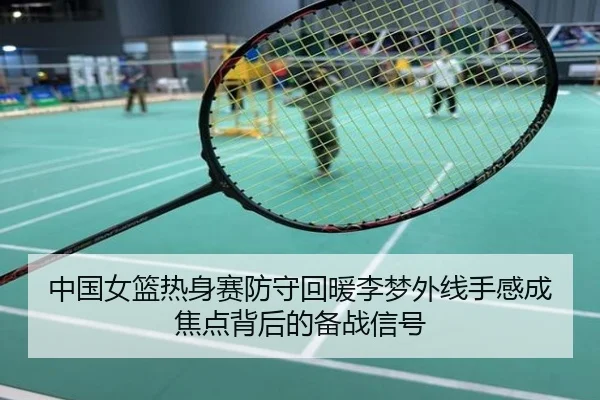 中国女篮热身赛防守回暖李梦外线手感成焦点背后的备战信号