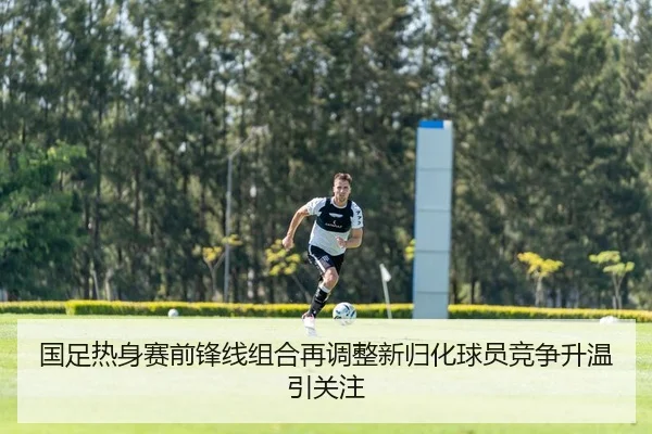 国足热身赛前锋线组合再调整新归化球员竞争升温引关注