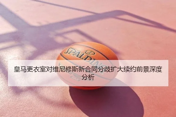 皇马更衣室对维尼修斯新合同分歧扩大续约前景深度分析