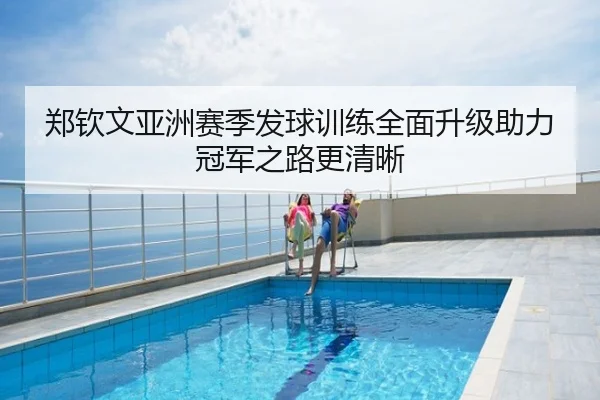 郑钦文亚洲赛季发球训练全面升级助力冠军之路更清晰